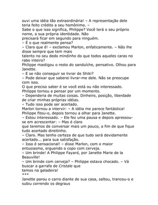 ouvi uma idéia tão extraordinária! – A representação dele
teria feito crédito a seu homônimo. –
Sabe o que isso significa, Philippe? Você terá o seu próprio
nome, a sua própria identidade. Não
precisará ficar em segundo para ninguém.
– É o que realmente pensa?
– Claro que é! – exclamou Marlon, enfaticamente. – Não lhe
disse sempre que tem mais
talento no seu dedo mindinho do que todos aqueles caras no
rabo inteiro?
Philippe mastigou o resto do sanduíche, pensativo. Olhou para
Janette.
– E se não conseguir se livrar de Shiki?
– Pode deixar que saberei livrar-me dele. Não se preocupe
com isso.
O que preciso saber é se você está ou não interessado.
Philippe tornou a pensar por um momento.
– Dependeria de muitas coisas. Dinheiro, posição, liberdade
de criar minhas próprias idéias.
– Tudo isso pode ser acertado.
Marlon tornou a intervir: – A idéia me parece fantástica!
Philippe fitou-o, depois tornou a olhar para Janette.
– Estou interessado. – Ele fez uma pausa e depois apressou-
se em acrescentar: – Mas é claro
que teremos de conversar mais um pouco, a fim de que fique
tudo acertado direitinho.
– Claro. Mas tenho certeza de que tudo será devidamente
acertado... para sua satisfação.
– Isso é sensacional! – disse Marlon, com o maior
entusiasmo, erguendo o copo com cerveja.
– Um brinde! A Philippe Fayard, por Janette Marie de la
Beauville!
– Um brinde com cerveja? – Philippe estava chocado. – Vá
buscar a garrafa de Cristale que
temos na geladeira!
***
Janette parou o carro diante de sua casa, saltou, trancou-o e
subiu correndo os degraus
 