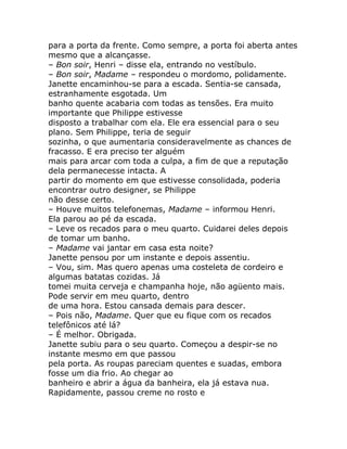 para a porta da frente. Como sempre, a porta foi aberta antes
mesmo que a alcançasse.
– Bon soir, Henri – disse ela, entrando no vestíbulo.
– Bon soir, Madame – respondeu o mordomo, polidamente.
Janette encaminhou-se para a escada. Sentia-se cansada,
estranhamente esgotada. Um
banho quente acabaria com todas as tensões. Era muito
importante que Philippe estivesse
disposto a trabalhar com ela. Ele era essencial para o seu
plano. Sem Philippe, teria de seguir
sozinha, o que aumentaria consideravelmente as chances de
fracasso. E era preciso ter alguém
mais para arcar com toda a culpa, a fim de que a reputação
dela permanecesse intacta. A
partir do momento em que estivesse consolidada, poderia
encontrar outro designer, se Philippe
não desse certo.
– Houve muitos telefonemas, Madame – informou Henri.
Ela parou ao pé da escada.
– Leve os recados para o meu quarto. Cuidarei deles depois
de tomar um banho.
– Madame vai jantar em casa esta noite?
Janette pensou por um instante e depois assentiu.
– Vou, sim. Mas quero apenas uma costeleta de cordeiro e
algumas batatas cozidas. Já
tomei muita cerveja e champanha hoje, não agüento mais.
Pode servir em meu quarto, dentro
de uma hora. Estou cansada demais para descer.
– Pois não, Madame. Quer que eu fique com os recados
telefônicos até lá?
– É melhor. Obrigada.
Janette subiu para o seu quarto. Começou a despir-se no
instante mesmo em que passou
pela porta. As roupas pareciam quentes e suadas, embora
fosse um dia frio. Ao chegar ao
banheiro e abrir a água da banheira, ela já estava nua.
Rapidamente, passou creme no rosto e
 