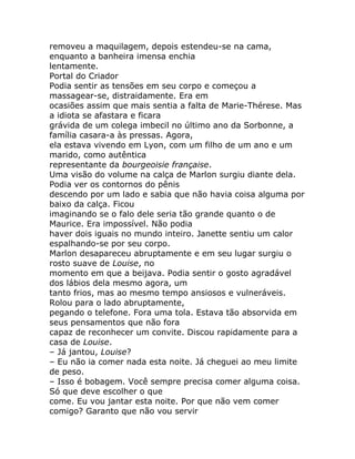 removeu a maquilagem, depois estendeu-se na cama,
enquanto a banheira imensa enchia
lentamente.
Portal do Criador
Podia sentir as tensões em seu corpo e começou a
massagear-se, distraidamente. Era em
ocasiões assim que mais sentia a falta de Marie-Thérese. Mas
a idiota se afastara e ficara
grávida de um colega imbecil no último ano da Sorbonne, a
família casara-a às pressas. Agora,
ela estava vivendo em Lyon, com um filho de um ano e um
marido, como autêntica
representante da bourgeoisie française.
Uma visão do volume na calça de Marlon surgiu diante dela.
Podia ver os contornos do pênis
descendo por um lado e sabia que não havia coisa alguma por
baixo da calça. Ficou
imaginando se o falo dele seria tão grande quanto o de
Maurice. Era impossível. Não podia
haver dois iguais no mundo inteiro. Janette sentiu um calor
espalhando-se por seu corpo.
Marlon desapareceu abruptamente e em seu lugar surgiu o
rosto suave de Louise, no
momento em que a beijava. Podia sentir o gosto agradável
dos lábios dela mesmo agora, um
tanto frios, mas ao mesmo tempo ansiosos e vulneráveis.
Rolou para o lado abruptamente,
pegando o telefone. Fora uma tola. Estava tão absorvida em
seus pensamentos que não fora
capaz de reconhecer um convite. Discou rapidamente para a
casa de Louise.
– Já jantou, Louise?
– Eu não ia comer nada esta noite. Já cheguei ao meu limite
de peso.
– Isso é bobagem. Você sempre precisa comer alguma coisa.
Só que deve escolher o que
come. Eu vou jantar esta noite. Por que não vem comer
comigo? Garanto que não vou servir
 