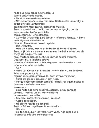 nada que seja capaz de engordá-la.
Louise soltou uma risada.
– Terei de me vestir novamente.
– Não se incomode muito com isso. Basta meter uma calça e
pegar um táxi. Jantaremos
sozinhas em meu quarto, escutando música.
Janette comprimiu o botão que cortava a ligação, depois
apertou outro botão, para falar
com a cozinha. Henri atendeu.
– Convidei uma amiga para jantar – informou Janette. – Sirva
mais algumas costeletas e
batatas. Jantaremos no meu quarto.
– Oui, Madame.
– Mais uma coisa, Henri: pode trazer os recados agora.
Janette já deixara a cama e estava na banheira antes que ele
chegasse ao quarto. Não
ficou muito tempo na banheira, menos de dez minutos.
Quando saiu, o telefone estava
tocando. Ela atendeu, notando que os recados estavam ao
lado, numa salva de prata.
– Alô?
– Meus parabéns! – Era Jacques. – Vi o anúncio de Winston.
Acho que podemos fazer
alguma coisa para promovê-lo. Precisamos conversar.
– Também preciso conversar com você.
– Por que não vem jantar comigo? Prepararei alguma coisa e
teremos a noite inteira para
conversar.
– Esta noite não será possível, Jacques. Estou cansada
demais. Tivemos um dia terrivelmente
movimentado no salão.
– Telefonei antes. Recebeu meu recado?
– Acabo de receber.
– Há algum recado de Johann?
Janette folheou rapidamente os recados.
– Há, sim.
– Ele também quer conversar com você. Mas acho que é
importante nós dois conversarmos
 
