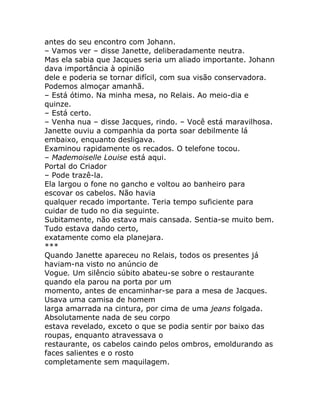 antes do seu encontro com Johann.
– Vamos ver – disse Janette, deliberadamente neutra.
Mas ela sabia que Jacques seria um aliado importante. Johann
dava importância à opinião
dele e poderia se tornar difícil, com sua visão conservadora.
Podemos almoçar amanhã.
– Está ótimo. Na minha mesa, no Relais. Ao meio-dia e
quinze.
– Está certo.
– Venha nua – disse Jacques, rindo. – Você está maravilhosa.
Janette ouviu a companhia da porta soar debilmente lá
embaixo, enquanto desligava.
Examinou rapidamente os recados. O telefone tocou.
– Mademoiselle Louise está aqui.
Portal do Criador
– Pode trazê-la.
Ela largou o fone no gancho e voltou ao banheiro para
escovar os cabelos. Não havia
qualquer recado importante. Teria tempo suficiente para
cuidar de tudo no dia seguinte.
Subitamente, não estava mais cansada. Sentia-se muito bem.
Tudo estava dando certo,
exatamente como ela planejara.
***
Quando Janette apareceu no Relais, todos os presentes já
haviam-na visto no anúncio de
Vogue. Um silêncio súbito abateu-se sobre o restaurante
quando ela parou na porta por um
momento, antes de encaminhar-se para a mesa de Jacques.
Usava uma camisa de homem
larga amarrada na cintura, por cima de uma jeans folgada.
Absolutamente nada de seu corpo
estava revelado, exceto o que se podia sentir por baixo das
roupas, enquanto atravessava o
restaurante, os cabelos caindo pelos ombros, emoldurando as
faces salientes e o rosto
completamente sem maquilagem.
 