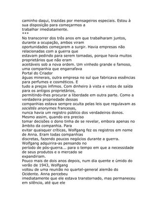 caminho daqui, trazidas por mensageiros especiais. Estou à
sua disposição para começarmos a
trabalhar imediatamente.
***
No transcorrer dos três anos em que trabalharam juntos,
durante a ocupação, ambos viram
oportunidades começarem a surgir. Havia empresas não
relacionadas com a guerra que
estavam pedindo para serem tomadas, porque havia muitos
proprietários que não eram
aceitáveis sob a nova ordem. Um vinhedo grande e famoso,
uma companhia que engarrafava
Portal do Criador
águas minerais, outra empresa no sul que fabricava essências
para perfumes e cosméticos. E
tudo a preços ínfimos. Com dinheiro à vista e vistos de saída
para os antigos proprietários,
permitindo-lhes procurar a liberdade em outra parte. Como a
verdadeira propriedade dessas
companhias estava sempre oculta pelas leis que regulavam as
sociétés anonymes francesas,
nunca havia um registro público dos verdadeiros donos.
Mesmo assim, quando era preciso
tomar decisões o dono tinha de se revelar, embora apenas no
âmbito da companhia. Para
evitar quaisquer críticas, Wolfgang fez os registros em nome
de Anna. Eram todas companhias
discretas, fazendo poucos negócios durante a guerra.
Wolfgang adquirira-as pensando no
período de pós-guerra... para o tempo em que a necessidade
de seus produtos e o mercado se
expandiriam.
Pouco mais de dois anos depois, num dia quente e úmido do
verão de 1943, Wolfgang
voltou de uma reunião no quartel-general alemão do
Ocidente. Anna percebeu
imediatamente que ele estava transtornado, mas permaneceu
em silêncio, até que ele
 