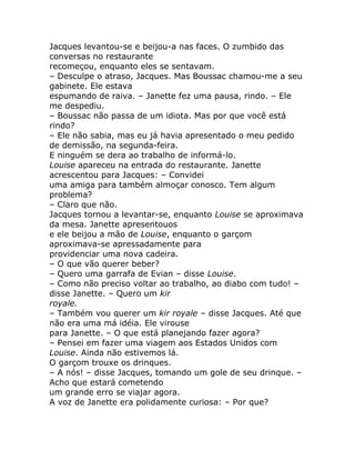 Jacques levantou-se e beijou-a nas faces. O zumbido das
conversas no restaurante
recomeçou, enquanto eles se sentavam.
– Desculpe o atraso, Jacques. Mas Boussac chamou-me a seu
gabinete. Ele estava
espumando de raiva. – Janette fez uma pausa, rindo. – Ele
me despediu.
– Boussac não passa de um idiota. Mas por que você está
rindo?
– Ele não sabia, mas eu já havia apresentado o meu pedido
de demissão, na segunda-feira.
E ninguém se dera ao trabalho de informá-lo.
Louise apareceu na entrada do restaurante. Janette
acrescentou para Jacques: – Convidei
uma amiga para também almoçar conosco. Tem algum
problema?
– Claro que não.
Jacques tornou a levantar-se, enquanto Louise se aproximava
da mesa. Janette apresentouos
e ele beijou a mão de Louise, enquanto o garçom
aproximava-se apressadamente para
providenciar uma nova cadeira.
– O que vão querer beber?
– Quero uma garrafa de Evian – disse Louise.
– Como não preciso voltar ao trabalho, ao diabo com tudo! –
disse Janette. – Quero um kir
royale.
– Também vou querer um kir royale – disse Jacques. Até que
não era uma má idéia. Ele virouse
para Janette. – O que está planejando fazer agora?
– Pensei em fazer uma viagem aos Estados Unidos com
Louise. Ainda não estivemos lá.
O garçom trouxe os drinques.
– A nós! – disse Jacques, tomando um gole de seu drinque. –
Acho que estará cometendo
um grande erro se viajar agora.
A voz de Janette era polidamente curiosa: – Por que?
 