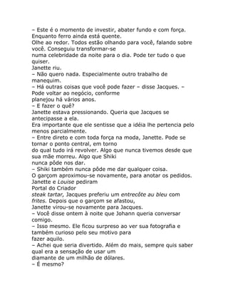 – Este é o momento de investir, abater fundo e com força.
Enquanto ferro ainda está quente.
Olhe ao redor. Todos estão olhando para você, falando sobre
você. Conseguiu transformar-se
numa celebridade da noite para o dia. Pode ter tudo o que
quiser.
Janette riu.
– Não quero nada. Especialmente outro trabalho de
manequim.
– Há outras coisas que você pode fazer – disse Jacques. –
Pode voltar ao negócio, conforme
planejou há vários anos.
– E fazer o quê?
Janette estava pressionando. Queria que Jacques se
antecipasse a ela.
Era importante que ele sentisse que a idéia lhe pertencia pelo
menos parcialmente.
– Entre direto e com toda força na moda, Janette. Pode se
tornar o ponto central, em torno
do qual tudo irá revolver. Algo que nunca tivemos desde que
sua mãe morreu. Algo que Shiki
nunca pôde nos dar.
– Shiki também nunca pôde me dar qualquer coisa.
O garçom aproximou-se novamente, para anotar os pedidos.
Janette e Louise pediram
Portal do Criador
steak tartar, Jacques preferiu um entrecôte au bleu com
frites. Depois que o garçom se afastou,
Janette virou-se novamente para Jacques.
– Você disse ontem à noite que Johann queria conversar
comigo.
– Isso mesmo. Ele ficou surpreso ao ver sua fotografia e
também curioso pelo seu motivo para
fazer aquilo.
– Achei que seria divertido. Além do mais, sempre quis saber
qual era a sensação de usar um
diamante de um milhão de dólares.
– É mesmo?
 