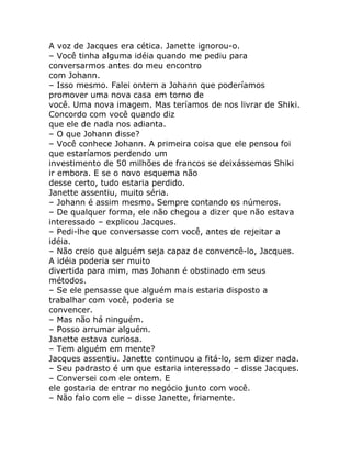 A voz de Jacques era cética. Janette ignorou-o.
– Você tinha alguma idéia quando me pediu para
conversarmos antes do meu encontro
com Johann.
– Isso mesmo. Falei ontem a Johann que poderíamos
promover uma nova casa em torno de
você. Uma nova imagem. Mas teríamos de nos livrar de Shiki.
Concordo com você quando diz
que ele de nada nos adianta.
– O que Johann disse?
– Você conhece Johann. A primeira coisa que ele pensou foi
que estaríamos perdendo um
investimento de 50 milhões de francos se deixássemos Shiki
ir embora. E se o novo esquema não
desse certo, tudo estaria perdido.
Janette assentiu, muito séria.
– Johann é assim mesmo. Sempre contando os números.
– De qualquer forma, ele não chegou a dizer que não estava
interessado – explicou Jacques.
– Pedi-lhe que conversasse com você, antes de rejeitar a
idéia.
– Não creio que alguém seja capaz de convencê-lo, Jacques.
A idéia poderia ser muito
divertida para mim, mas Johann é obstinado em seus
métodos.
– Se ele pensasse que alguém mais estaria disposto a
trabalhar com você, poderia se
convencer.
– Mas não há ninguém.
– Posso arrumar alguém.
Janette estava curiosa.
– Tem alguém em mente?
Jacques assentiu. Janette continuou a fitá-lo, sem dizer nada.
– Seu padrasto é um que estaria interessado – disse Jacques.
– Conversei com ele ontem. E
ele gostaria de entrar no negócio junto com você.
– Não falo com ele – disse Janette, friamente.
 