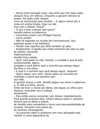 – Nunca tinha pensado nisso, mas acho que tem toda razão.
Jacques ficou em silêncio, enquanto o garçom retirava os
pratos. Ele pediu café. Depois,
virou-se novamente para Janette: – E agora vamos pôr a
coisa em pratos limpos. Quer ou não
ficar com a Maison Tanya?
– O que o leva a pensar que quero?
Janette estava na defensiva.
– Conversou ontem com Philippe Fayard.
– Como soube?
– Não há segredos no mundo dos homossexuais. Seu
padrasto soube e me telefonou.
– Merde! Isso significa que Shiki também já sabe.
– Exatamente. E aposto que neste momento ele está na sala
de Johann, berrando
histericamente.
Janette ficou calada.
– Quer você goste ou não, Janette, a verdade é que já está
comprometida. Agora,
compete a você definir qual o caminho que deseja seguir.
Ela fitou-o nos olhos.
– E qual é o caminho que você deseja seguir, Jacques?
– Quero seguir com você. Talvez assim se converta em
realidade o sonho que partilhei com
sua mãe.
O garçom trouxe o café. Janette pegou sua xícara e observou-
a. O café era forte, escuro.
Antes de levar a xícara aos lábios, ela ergueu os olhos para
Jacques, acenando com a cabeça
lentamente.
– Pois então vamos conversar com Johann imediatamente.
Para grande surpresa dela, Johann estava calmo e razoável.
Achava que as idéias e planos
de Janette eram excelentes e havia uma boa possibilidade de
sucesso. Somente num ponto ele
se mostrou intransigente.
– Já conversei sobre o problema com meu advogado esta
manhã. E como depositário da
 