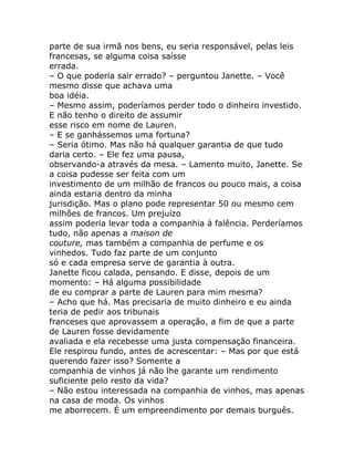 parte de sua irmã nos bens, eu seria responsável, pelas leis
francesas, se alguma coisa saísse
errada.
– O que poderia sair errado? – perguntou Janette. – Você
mesmo disse que achava uma
boa idéia.
– Mesmo assim, poderíamos perder todo o dinheiro investido.
E não tenho o direito de assumir
esse risco em nome de Lauren.
– E se ganhássemos uma fortuna?
– Seria ótimo. Mas não há qualquer garantia de que tudo
daria certo. – Ele fez uma pausa,
observando-a através da mesa. – Lamento muito, Janette. Se
a coisa pudesse ser feita com um
investimento de um milhão de francos ou pouco mais, a coisa
ainda estaria dentro da minha
jurisdição. Mas o plano pode representar 50 ou mesmo cem
milhões de francos. Um prejuízo
assim poderia levar toda a companhia à falência. Perderíamos
tudo, não apenas a maison de
couture, mas também a companhia de perfume e os
vinhedos. Tudo faz parte de um conjunto
só e cada empresa serve de garantia à outra.
Janette ficou calada, pensando. E disse, depois de um
momento: – Há alguma possibilidade
de eu comprar a parte de Lauren para mim mesma?
– Acho que há. Mas precisaria de muito dinheiro e eu ainda
teria de pedir aos tribunais
franceses que aprovassem a operação, a fim de que a parte
de Lauren fosse devidamente
avaliada e ela recebesse uma justa compensação financeira.
Ele respirou fundo, antes de acrescentar: – Mas por que está
querendo fazer isso? Somente a
companhia de vinhos já não lhe garante um rendimento
suficiente pelo resto da vida?
– Não estou interessada na companhia de vinhos, mas apenas
na casa de moda. Os vinhos
me aborrecem. É um empreendimento por demais burguês.
 