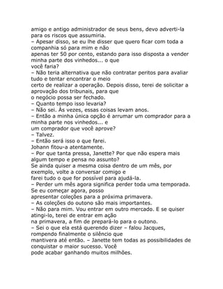 amigo e antigo administrador de seus bens, devo adverti-la
para os riscos que assumiria.
– Apesar disso, se eu lhe disser que quero ficar com toda a
companhia só para mim e não
apenas ter 50 por cento, estando para isso disposta a vender
minha parte dos vinhedos... o que
você faria?
– Não teria alternativa que não contratar peritos para avaliar
tudo e tentar encontrar o meio
certo de realizar a operação. Depois disso, terei de solicitar a
aprovação dos tribunais, para que
o negócio possa ser fechado.
– Quanto tempo isso levaria?
– Não sei. Às vezes, essas coisas levam anos.
– Então a minha única opção é arrumar um comprador para a
minha parte nos vinhedos... e
um comprador que você aprove?
– Talvez.
– Então será isso o que farei.
Johann fitou-a atentamente.
– Por que tanta pressa, Janette? Por que não espera mais
algum tempo e pensa no assunto?
Se ainda quiser a mesma coisa dentro de um mês, por
exemplo, volte a conversar comigo e
farei tudo o que for possível para ajudá-la.
– Perder um mês agora significa perder toda uma temporada.
Se eu começar agora, posso
apresentar coleções para a próxima primavera.
– As coleções do outono são mais importantes.
– Não para mim. Vou entrar em outro mercado. E se quiser
atingi-lo, terei de entrar em ação
na primavera, a fim de prepará-lo para o outono.
– Sei o que ela está querendo dizer – falou Jacques,
rompendo finalmente o silêncio que
mantivera até então. – Janette tem todas as possibilidades de
conquistar o maior sucesso. Você
pode acabar ganhando muitos milhões.
 