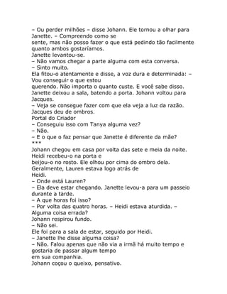 – Ou perder milhões – disse Johann. Ele tornou a olhar para
Janette. – Compreendo como se
sente, mas não posso fazer o que está pedindo tão facilmente
quanto ambos gostaríamos.
Janette levantou-se.
– Não vamos chegar a parte alguma com esta conversa.
– Sinto muito.
Ela fitou-o atentamente e disse, a voz dura e determinada: –
Vou conseguir o que estou
querendo. Não importa o quanto custe. E você sabe disso.
Janette deixou a sala, batendo a porta. Johann voltou para
Jacques.
– Veja se consegue fazer com que ela veja a luz da razão.
Jacques deu de ombros.
Portal do Criador
– Conseguiu isso com Tanya alguma vez?
– Não.
– E o que o faz pensar que Janette é diferente da mãe?
***
Johann chegou em casa por volta das sete e meia da noite.
Heidi recebeu-o na porta e
beijou-o no rosto. Ele olhou por cima do ombro dela.
Geralmente, Lauren estava logo atrás de
Heidi.
– Onde está Lauren?
– Ela deve estar chegando. Janette levou-a para um passeio
durante a tarde.
– A que horas foi isso?
– Por volta das quatro horas. – Heidi estava aturdida. –
Alguma coisa errada?
Johann respirou fundo.
– Não sei.
Ele foi para a sala de estar, seguido por Heidi.
– Janette lhe disse alguma coisa?
– Não. Falou apenas que não via a irmã há muito tempo e
gostaria de passar algum tempo
em sua companhia.
Johann coçou o queixo, pensativo.
 