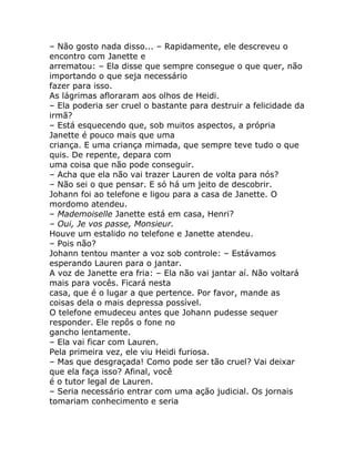 – Não gosto nada disso... – Rapidamente, ele descreveu o
encontro com Janette e
arrematou: – Ela disse que sempre consegue o que quer, não
importando o que seja necessário
fazer para isso.
As lágrimas afloraram aos olhos de Heidi.
– Ela poderia ser cruel o bastante para destruir a felicidade da
irmã?
– Está esquecendo que, sob muitos aspectos, a própria
Janette é pouco mais que uma
criança. E uma criança mimada, que sempre teve tudo o que
quis. De repente, depara com
uma coisa que não pode conseguir.
– Acha que ela não vai trazer Lauren de volta para nós?
– Não sei o que pensar. E só há um jeito de descobrir.
Johann foi ao telefone e ligou para a casa de Janette. O
mordomo atendeu.
– Mademoiselle Janette está em casa, Henri?
– Oui, Je vos passe, Monsieur.
Houve um estalido no telefone e Janette atendeu.
– Pois não?
Johann tentou manter a voz sob controle: – Estávamos
esperando Lauren para o jantar.
A voz de Janette era fria: – Ela não vai jantar aí. Não voltará
mais para vocês. Ficará nesta
casa, que é o lugar a que pertence. Por favor, mande as
coisas dela o mais depressa possível.
O telefone emudeceu antes que Johann pudesse sequer
responder. Ele repôs o fone no
gancho lentamente.
– Ela vai ficar com Lauren.
Pela primeira vez, ele viu Heidi furiosa.
– Mas que desgraçada! Como pode ser tão cruel? Vai deixar
que ela faça isso? Afinal, você
é o tutor legal de Lauren.
– Seria necessário entrar com uma ação judicial. Os jornais
tomariam conhecimento e seria
 