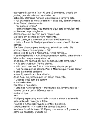 estivesse disposto a falar. O que só aconteceu depois do
jantar, quando estavam sentados no
gabinete. Wolfgang fumava um charuto e tomava café.
– Fui chamado de volta a Berlim – disse ele, sombriamente.
Anna fitou-o atentamente.
– Por quanto tempo?
– Permanentemente. Meu trabalho aqui está concluído. Há
problemas de produção na
Alemanha e me querem para resolvê-los.
Ela ficou em silêncio por um momento.
– Vou começar a arrumar as malas imediatamente.
– Não. – A voz de Wolfgang estava brusca. – Você não irá
comigo.
Ela ficou olhando para Wolfgang, sem dizer nada. Ele
acrescentou, constrangido: – Não
posso levá-la para a Alemanha. Minha família...
– Eu compreendo – Anna respirou fundo, forçou um sorriso –
Não tenho do que me queixar. A
princípio, era apenas por seis semanas. Está lembrado?
– Não está acabado. Tenho planos.
– Não quero que você se exponha a qualquer perigo.
– Não haverá perigo algum. Pedi a Maurice que viesse tomar
o café da manhã conosco
amanhã, quando explicarei tudo.
Anna ficou em silêncio por um longo momento.
– Quando você tem de partir?
– Na sexta-feira.
Ela fitou-o nos olhos.
– Estamos na terça-feira – murmurou ela, levantando-se –
Vamos para a cama. Não nos resta
muito tempo.
***
Wolfgang esperou que a criada tirasse a mesa e saísse da
sala, antes de começar a falar.
Maurice e Anna esperavam, atentos. Ele disse,
taxativamente: – A Alemanha perdeu a guerra.
Nenhum dos dois falou. Wolfgang continuou: – A guerra é
como os negócios. Quando se
 