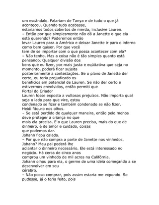 um escândalo. Falariam de Tanya e de tudo o que já
aconteceu. Quando tudo acabasse,
estaríamos todos cobertos de merda, inclusive Lauren.
– Então por que simplesmente não dá a Janette o que ela
está querendo? Poderemos então
levar Lauren para a América e deixar Janette ir para o inferno
como bem quiser. Por que você
tem de se importar com o que possa acontecer com ela?
– Não tenho. Mas a coisa não é tão simples quanto está
pensando. Qualquer divisão dos
bens que eu fizer, por mais justa e eqüitativa que seja no
momento, poderá ficar sujeita
posteriormente a contestações. Se o plano de Janette der
certo, eu teria prejudicado os
benefícios em potencial de Lauren. Se não der certo e
estivermos envolvidos, então permiti que
Portal do Criador
Lauren fosse exposta a vultosos prejuízos. Não importa qual
seja o lado para que vire, estou
condenado se fizer e também condenado se não fizer.
Heidi fitou-o nos olhos.
– Se está perdido de qualquer maneira, então pelo menos
deve proteger a criança no que
mais ela precisa. E o que Lauren precisa, mais do que de
dinheiro, é de amor e cuidado, coisas
que podemos dar.
Johann ficou calado.
– Por que não compra a parte de Janette nos vinhedos,
Johann? Meu pai poderá lhe
adiantar o dinheiro necessário. Ele está interessado no
negócio. Há cerca de cinco anos
comprou um vinhedo de mil acres na Califórnia.
Johann olhou para ela, o germe de uma idéia começando a se
desenvolver em seu
cérebro.
– Não posso comprar, pois assim estaria me expondo. Se
pudesse, já o teria feito, pois
 