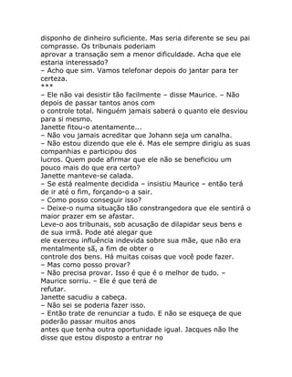 disponho de dinheiro suficiente. Mas seria diferente se seu pai
comprasse. Os tribunais poderiam
aprovar a transação sem a menor dificuldade. Acha que ele
estaria interessado?
– Acho que sim. Vamos telefonar depois do jantar para ter
certeza.
***
– Ele não vai desistir tão facilmente – disse Maurice. – Não
depois de passar tantos anos com
o controle total. Ninguém jamais saberá o quanto ele desviou
para si mesmo.
Janette fitou-o atentamente...
– Não vou jamais acreditar que Johann seja um canalha.
– Não estou dizendo que ele é. Mas ele sempre dirigiu as suas
companhias e participou dos
lucros. Quem pode afirmar que ele não se beneficiou um
pouco mais do que era certo?
Janette manteve-se calada.
– Se está realmente decidida – insistiu Maurice – então terá
de ir até o fim, forçando-o a sair.
– Como posso conseguir isso?
– Deixe-o numa situação tão constrangedora que ele sentirá o
maior prazer em se afastar.
Leve-o aos tribunais, sob acusação de dilapidar seus bens e
de sua irmã. Pode até alegar que
ele exerceu influência indevida sobre sua mãe, que não era
mentalmente sã, a fim de obter o
controle dos bens. Há muitas coisas que você pode fazer.
– Mas como posso provar?
– Não precisa provar. Isso é que é o melhor de tudo. –
Maurice sorriu. – Ele é que terá de
refutar.
Janette sacudiu a cabeça.
– Não sei se poderia fazer isso.
– Então trate de renunciar a tudo. E não se esqueça de que
poderão passar muitos anos
antes que tenha outra oportunidade igual. Jacques não lhe
disse que estou disposto a entrar no
 