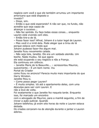 negócio com você e que ele também arrumou um importante
americano que está disposto a
investir?
– Disse, sim.
– Então o que está esperando? A não ser que, no fundo, não
acredite que seja capaz de
alcançar o sucesso...
– Não faz sentido. Eu faço todas essas coisas... enquanto
Lauren está vivendo com eles.
– Então tire-a de lá.
– Posso fazer isso? Afinal, Johann é o tutor legal de Lauren.
– Mas você é a irmã dela. Pode alegar que a tirou de lá
porque estava com medo que
Johann pudesse fazer-lhe algum mal.
Janette ficou novamente calada.
– Não seja tola, Janette. Ele era um soldado alemão. Um
boche. Nada mudou. Só que agora
ele está ocupando o seu negócio e não a França.
Ela continuou em silêncio.
– Janette Marie de la Beauville... – acrescentou Maurice,
suavemente.– É um bom nome. Viu
Portal do Criador
como ficou no anúncio? Parecia muito mais importante do que
Harry Winston.
Janette fitou-o.
– Como posso pegar Lauren?
– É muito simples. Vá até o apartamento deles, com uma
desculpa para sair com Lauren. E
não a leve de volta.
Foi exatamente o que Janette fez naquela tarde. Enquanto
isso, foi marcado um encontro
com o advogado de Maurice, para a manhã seguinte, a fim de
iniciar a ação judicial. Quando
Johann telefonou já eram oito horas da noite e Lauren estava
deitada.
Os criados cercaram-na de atenção durante o jantar e Lauren
adorou.
 