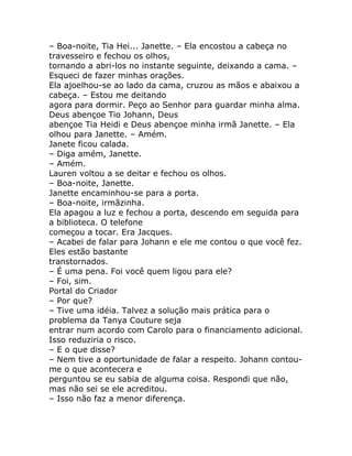 – Boa-noite, Tia Hei... Janette. – Ela encostou a cabeça no
travesseiro e fechou os olhos,
tornando a abri-los no instante seguinte, deixando a cama. –
Esqueci de fazer minhas orações.
Ela ajoelhou-se ao lado da cama, cruzou as mãos e abaixou a
cabeça. – Estou me deitando
agora para dormir. Peço ao Senhor para guardar minha alma.
Deus abençoe Tio Johann, Deus
abençoe Tia Heidi e Deus abençoe minha irmã Janette. – Ela
olhou para Janette. – Amém.
Janete ficou calada.
– Diga amém, Janette.
– Amém.
Lauren voltou a se deitar e fechou os olhos.
– Boa-noite, Janette.
Janette encaminhou-se para a porta.
– Boa-noite, irmãzinha.
Ela apagou a luz e fechou a porta, descendo em seguida para
a biblioteca. O telefone
começou a tocar. Era Jacques.
– Acabei de falar para Johann e ele me contou o que você fez.
Eles estão bastante
transtornados.
– É uma pena. Foi você quem ligou para ele?
– Foi, sim.
Portal do Criador
– Por que?
– Tive uma idéia. Talvez a solução mais prática para o
problema da Tanya Couture seja
entrar num acordo com Carolo para o financiamento adicional.
Isso reduziria o risco.
– E o que disse?
– Nem tive a oportunidade de falar a respeito. Johann contou-
me o que acontecera e
perguntou se eu sabia de alguma coisa. Respondi que não,
mas não sei se ele acreditou.
– Isso não faz a menor diferença.
 