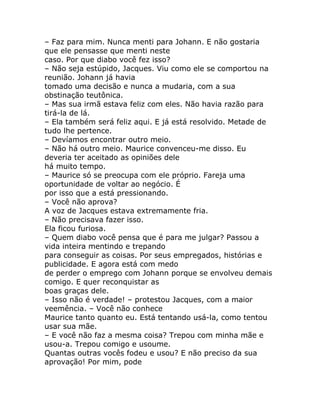 – Faz para mim. Nunca menti para Johann. E não gostaria
que ele pensasse que menti neste
caso. Por que diabo você fez isso?
– Não seja estúpido, Jacques. Viu como ele se comportou na
reunião. Johann já havia
tomado uma decisão e nunca a mudaria, com a sua
obstinação teutônica.
– Mas sua irmã estava feliz com eles. Não havia razão para
tirá-la de lá.
– Ela também será feliz aqui. E já está resolvido. Metade de
tudo lhe pertence.
– Devíamos encontrar outro meio.
– Não há outro meio. Maurice convenceu-me disso. Eu
deveria ter aceitado as opiniões dele
há muito tempo.
– Maurice só se preocupa com ele próprio. Fareja uma
oportunidade de voltar ao negócio. É
por isso que a está pressionando.
– Você não aprova?
A voz de Jacques estava extremamente fria.
– Não precisava fazer isso.
Ela ficou furiosa.
– Quem diabo você pensa que é para me julgar? Passou a
vida inteira mentindo e trepando
para conseguir as coisas. Por seus empregados, histórias e
publicidade. E agora está com medo
de perder o emprego com Johann porque se envolveu demais
comigo. E quer reconquistar as
boas graças dele.
– Isso não é verdade! – protestou Jacques, com a maior
veemência. – Você não conhece
Maurice tanto quanto eu. Está tentando usá-la, como tentou
usar sua mãe.
– E você não faz a mesma coisa? Trepou com minha mãe e
usou-a. Trepou comigo e usoume.
Quantas outras vocês fodeu e usou? E não preciso da sua
aprovação! Por mim, pode
 