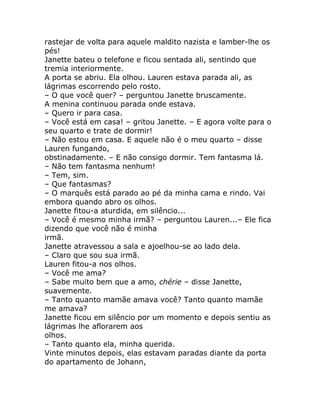 rastejar de volta para aquele maldito nazista e lamber-lhe os
pés!
Janette bateu o telefone e ficou sentada ali, sentindo que
tremia interiormente.
A porta se abriu. Ela olhou. Lauren estava parada ali, as
lágrimas escorrendo pelo rosto.
– O que você quer? – perguntou Janette bruscamente.
A menina continuou parada onde estava.
– Quero ir para casa.
– Você está em casa! – gritou Janette. – E agora volte para o
seu quarto e trate de dormir!
– Não estou em casa. E aquele não é o meu quarto – disse
Lauren fungando,
obstinadamente. – E não consigo dormir. Tem fantasma lá.
– Não tem fantasma nenhum!
– Tem, sim.
– Que fantasmas?
– O marquês está parado ao pé da minha cama e rindo. Vai
embora quando abro os olhos.
Janette fitou-a aturdida, em silêncio...
– Você é mesmo minha irmã? – perguntou Lauren...– Ele fica
dizendo que você não é minha
irmã.
Janette atravessou a sala e ajoelhou-se ao lado dela.
– Claro que sou sua irmã.
Lauren fitou-a nos olhos.
– Você me ama?
– Sabe muito bem que a amo, chérie – disse Janette,
suavemente.
– Tanto quanto mamãe amava você? Tanto quanto mamãe
me amava?
Janette ficou em silêncio por um momento e depois sentiu as
lágrimas lhe aflorarem aos
olhos.
– Tanto quanto ela, minha querida.
Vinte minutos depois, elas estavam paradas diante da porta
do apartamento de Johann,
 