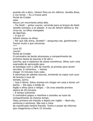 quando ele a abriu. Johann fitou-as em silêncio. Janette disse,
a voz tensa: – Eu a trouxe para
Portal do Criador
casa.
Houve um movimento atrás dele.
– Tia Heidi! – gritou Lauren, correndo para os braços de Heidi.
Janette começou a se afastar. A voz de Johann deteve-a. Ela
virou-se, os olhos marejados
de lágrimas.
– O que é?
Johann piscou os olhos.
– Por que não entra, Janette? – perguntou ele, gentilmente. –
Temos muito o que conversar.
***
Livro III
Lauren
Portal do Criador
O comissário de bordo atravessou o compartimento de
primeira classe às escuras e foi até a
cozinha, que a separava da classe econômica. Olhou com uma
expressão de aprovação para
as bandejas com o café da manhã, já prontas para serem
servidas. E comentou: – Vamos
chegar 15 minutos mais cedo.
A aeromoça de cabelos escuros, enchendo os copos com suco
de laranja e suco de
tomate, sorriu.
– Isso é ótimo. Estou ansiosa em chegar em casa e tomar um
banho. – Ela ligou o botão do
fogão e olhou para o relógio. – Os ovos estarão prontos
dentro de 20 minutos.
– É tempo suficiente.
O comissário pegou o interfone e acendeu as luzes do
compartimento ao mesmo tempo.
Falou primeiro em francês e depois em inglês: – Bom-dia,
senhoras e senhores. São seis e meia
da manhã pelo horário francês. Tenho o prazer de informar
que chegaremos a Paris 15 minutos
 
