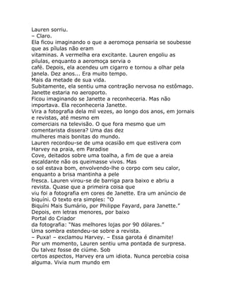 Lauren sorriu.
– Claro.
Ela ficou imaginando o que a aeromoça pensaria se soubesse
que as pílulas não eram
vitaminas. A vermelha era excitante. Lauren engoliu as
pilulas, enquanto a aeromoça servia o
café. Depois, ela acendeu um cigarro e tornou a olhar pela
janela. Dez anos... Era muito tempo.
Mais da metade de sua vida.
Subitamente, ela sentiu uma contração nervosa no estômago.
Janette estaria no aeroporto.
Ficou imaginando se Janette a reconheceria. Mas não
importava. Ela reconheceria Janette.
Vira a fotografia dela mil vezes, ao longo dos anos, em jornais
e revistas, até mesmo em
comerciais na televisão. O que fora mesmo que um
comentarista dissera? Uma das dez
mulheres mais bonitas do mundo.
Lauren recordou-se de uma ocasião em que estivera com
Harvey na praia, em Paradise
Cove, deitados sobre uma toalha, a fim de que a areia
escaldante não os queimasse vivos. Mas
o sol estava bom, envolvendo-lhe o corpo com seu calor,
enquanto a brisa mantinha a pele
fresca. Lauren virou-se de barriga para baixo e abriu a
revista. Quase que a primeira coisa que
viu foi a fotografia em cores de Janette. Era um anúncio de
biquíni. O texto era simples: “O
Biquíni Mais Sumário, por Philippe Fayard, para Janette.”
Depois, em letras menores, por baixo
Portal do Criador
da fotografia: “Nas melhores lojas por 90 dólares.”
Uma sombra estendeu-se sobre a revista.
– Puxa! – exclamou Harvey. – Essa garota é dinamite!
Por um momento, Lauren sentiu uma pontada de surpresa.
Ou talvez fosse de ciúme. Sob
certos aspectos, Harvey era um idiota. Nunca percebia coisa
alguma. Vivia num mundo em
 