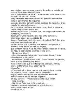 que existiam apenas a sua prancha de surfe e a coleção de
tóxicos. Nunca ia a parte alguma
sem a sua prancha de surfe... até mesmo à noite amarrava-a
por cima de seu VW. E num
compartimento habilmente oculto na porta do carro havia
sempre pelo menos 20 pequenos
sacos de plástico, com diferentes espécies de maconha. Era a
coleção da animação, como
ele dizia. Uma maconha para cada coisa, de rir a sonhar e
trepar. Naquele momento, seu
interesse básico era trabalhar com um amigo no Condado de
Humboldt, procurando
desenvolver uma maconha que não tinha sementes,
eliminando assim a necessidade de
limpar. E contendo um índice mais elevado de THC. Era uma
boa coisa que o pai nunca lhe
perguntasse o que fazia com sua mesada, porque ele já
investira mais de mil dólares no projeto,
que também incluía mais de 200 dólares que Lauren lhe dera.
Ela fitou-o, estreitando os olhos contra o sol.
– O que você disse?
– Que essa garota é dinamite – respondeu Harvey, ainda
olhando para a fotografia.
Lauren correu os olhos pela praia. Estava repleta de garotas,
vivas e reais, com biquínis ainda
mais sumários do que o da fotografia. Contudo, Harvey
estava indiferente a elas, absorvido na
fotografia.
– É minha irmã – disse Lauren, entregando-lhe a revista.
Ele pegou-a, ainda olhando para a fotografia.
– Que coisa! – murmurou ele, as palavras de Lauren
demorando um pouco para se registrar
em seu cérebro. – Você disse que ela é sua irmã?
– Isso mesmo.
– Nunca me falou que tinha uma irmã.
Havia um toque de ceticismo na voz de Harvey.
– O assunto nunca surgiu.
– Eu nunca a vi.
 