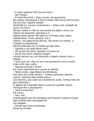 – E como poderia? Ela vive em Paris.
– Na França?
– É onde Paris fica – disse Lauren, bruscamente.
Ela estava começando a ficar irritada. Não havia motivo para
Harvey ficar naquele estado.
Sentando-se, Lauren acrescentou: – Estou com vontade de
puxar um fumo.
Harvey meteu a mão na sua sacola de papel e tirou um
cigarro de maconha. Acendeu-o e
passou para Lauren. Ela aspirou a fumaça duas vezes,
rapidamente. Como sempre, era o
melhor. Um especial de Harvey. Ela sentiu-se melhor, a
irritação se dissipando.
Harvey estendeu-se na toalha ao lado dela.
– Quando a viu pela última vez?
– Há quase dez anos. Quando vim para cá.
– Ela já era assim naquele tempo?
Lauren pensou por um momento e depois acenou com a
cabeça...
– Acho que sim. Mas eu era uma garotinha e ela a minha
linda irmã mais velha.
– Quando tornará a vê-la?
Foi nesse momento que Lauren se decidiu.
– Neste verão, logo depois da formatura.
Dez anos era muito tempo... Tempo suficiente, pensou
Lauren, olhando pela janela para o
solo de Orly, que subia ao encontro do avião. Tempo mais do
que suficiente...
O agente de imigração fitou-a surpreso quando Lauren
entregou-lhe o passaporte.
– Você é francesa?
Ela sorriu.
– Sou, sim.
O passaporte que ela entregara era francês, embora tivesse
sido emitido pelo consulado em
Los Angeles.
– Pensei que fosse americana.
Portal do Criador
 