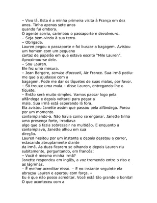 – Vivo lá. Esta é a minha primeira visita à França em dez
anos. Tinha apenas sete anos
quando fui embora.
O agente sorriu, carimbou o passaporte e devolveu-o.
– Seja bem-vinda à sua terra.
– Obrigada.
Lauren pegou o passaporte e foi buscar a bagagem. Avistou
um homem com um pequeno
cartaz de papelão em que estava escrito “Mile Lauren”.
Aproximou-se dele.
– Sou Lauren.
Ele fez uma mesura.
– Jean Bergere, service d'accueil, Air France. Sua irmã pediu-
me que a ajudasse com a
bagagem. Pode me dar os tíquetes de suas malas, por favor.
– Só trouxe uma mala – disse Lauren, entregando-lhe o
tíquete.
– Então será muito simples. Vamos passar logo pela
alfândega e depois voltarei para pegar a
mala. Sua irmã está esperando lá fora.
Ela avistou Janette assim que passou pela alfândega. Parou
por um momento
contemplando-a. Não havia como se enganar. Janette tinha
uma presença forte, irradiava
algo que a fazia sobressair na multidão. E enquanto a
contemplava, Janette olhou em sua
direção.
Lauren hesitou por um instante e depois desatou a correr,
estacando abruptamente diante
da irmã. As duas ficaram se olhando e depois Lauren riu
subitamente, perguntando, em francês:
– Você é mesmo minha irmã?
Janette respondeu em inglês, a voz tremendo entre o riso e
as lágrimas.
– É melhor acreditar nisso. – E no instante seguinte ela
abraçou Lauren e apertou com força. –
Eu é que não posso acreditar. Você está tão grande e bonita!
O que aconteceu com a
 