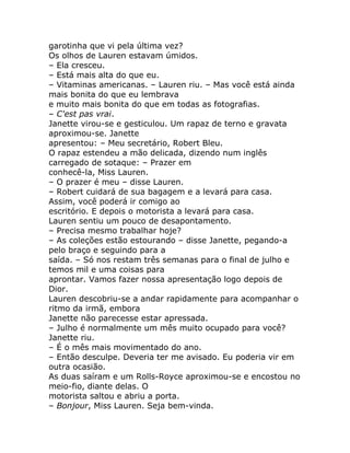 garotinha que vi pela última vez?
Os olhos de Lauren estavam úmidos.
– Ela cresceu.
– Está mais alta do que eu.
– Vitaminas americanas. – Lauren riu. – Mas você está ainda
mais bonita do que eu lembrava
e muito mais bonita do que em todas as fotografias.
– C'est pas vrai.
Janette virou-se e gesticulou. Um rapaz de terno e gravata
aproximou-se. Janette
apresentou: – Meu secretário, Robert Bleu.
O rapaz estendeu a mão delicada, dizendo num inglês
carregado de sotaque: – Prazer em
conhecê-la, Miss Lauren.
– O prazer é meu – disse Lauren.
– Robert cuidará de sua bagagem e a levará para casa.
Assim, você poderá ir comigo ao
escritório. E depois o motorista a levará para casa.
Lauren sentiu um pouco de desapontamento.
– Precisa mesmo trabalhar hoje?
– As coleções estão estourando – disse Janette, pegando-a
pelo braço e seguindo para a
saída. – Só nos restam três semanas para o final de julho e
temos mil e uma coisas para
aprontar. Vamos fazer nossa apresentação logo depois de
Dior.
Lauren descobriu-se a andar rapidamente para acompanhar o
ritmo da irmã, embora
Janette não parecesse estar apressada.
– Julho é normalmente um mês muito ocupado para você?
Janette riu.
– É o mês mais movimentado do ano.
– Então desculpe. Deveria ter me avisado. Eu poderia vir em
outra ocasião.
As duas saíram e um Rolls-Royce aproximou-se e encostou no
meio-fio, diante delas. O
motorista saltou e abriu a porta.
– Bonjour, Miss Lauren. Seja bem-vinda.
 