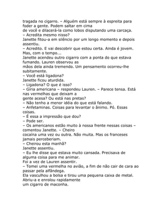 tragada no cigarro. – Alguém está sempre à espreita para
foder a gente. Podem saltar em cima
de você e dilacerá-la como lobos disputando uma carcaça.
– Acredita mesmo nisso?
Janette fitou-a em silêncio por um longo momento e depois
assentiu.
– Acredito. E vai descobrir que estou certa. Ainda é jovem.
Mas, com o tempo...
Janette acendeu outro cigarro com a ponta do que estava
fumando. Lauren observou as
mãos dela ainda tremendo. Um pensamento ocorreu-lhe
subitamente.
– Você está ligadona?
Janette ficou aturdida.
– Ligadona? O que é isso?
– Gíria americana – respondeu Lauren. – Parece tensa. Está
nas vermelhas que deixam a
gente acesa? Ou está nas pretas?
– Não tenho a menor idéia do que está falando.
– Anfetaminas. Coisas para levantar o ânimo. Pó. Essas
coisas.
– É essa a impressão que dou?
– Pode ser.
– Os americanos estão muito à nossa frente nessas coisas –
comentou Janette. – Cheiro
cocaína uma vez ou outra. Não muita. Mas os franceses
jamais perceberiam.
– Cheirou esta manhã?
Janette assentiu.
– Eu lhe disse que estava muito cansada. Precisava de
alguma coisa para me animar.
Foi a vez de Lauren assentir.
– Tomei uma vermelha no avião, a fim de não cair de cara ao
passar pela alfândega.
Ela vasculhou a bolsa e tirou uma pequena caixa de metal.
Abriu-a e enrolou rapidamente
um cigarro de maconha.
 