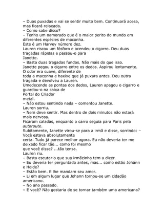 – Duas puxadas e vai se sentir muito bem. Continuará acesa,
mas ficará relaxada.
– Como sabe disso?
– Tenho um namorado que é o maior perito do mundo em
diferentes espécies de maconha.
Este é um Harvey número dez.
Lauren riscou um fósforo e acendeu o cigarro. Deu duas
tragadas rápidas e passou-o para
Janette.
– Basta duas tragadas fundas. Não mais do que isso.
Janette pegou o cigarro entre os dedos. Aspirou lentamente.
O odor era suave, diferente de
toda a maconha e haxixe que já puxara antes. Deu outra
tragada e devolveu a Lauren.
Umedecendo as pontas dos dedos, Lauren apagou o cigarro e
guardou-o na caixa de
Portal do Criador
metal.
– Não estou sentindo nada – comentou Janette.
Lauren sorriu.
– Nem deve sentir. Mas dentro de dois minutos não estará
mais nervosa.
Ficaram caladas, enquanto o carro seguia para Paris pela
autoroute.
Subitamente, Janette virou-se para a irmã e disse, sorrindo: –
Você estava absolutamente
certa. Tudo já parece melhor agora. Eu não deveria ter me
deixado ficar tão... como foi mesmo
que você disse? ...tão tensa.
Lauren riu.
– Basta escutar o que sua irmãzinha tem a dizer.
– Eu deveria ter perguntado antes, mas... como estão Johann
e Heide?
– Estão bem. E lhe mandam seu amor.
– Li em algum lugar que Johann tornou-se um cidadão
americano.
– No ano passado.
– E você? Não gostaria de se tornar também uma americana?
 