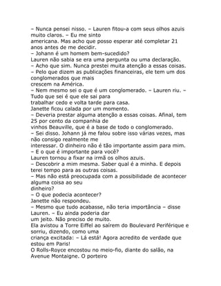 – Nunca pensei nisso. – Lauren fitou-a com seus olhos azuis
muito claros. – Eu me sinto
americana. Mas acho que posso esperar até completar 21
anos antes de me decidir.
– Johann é um homem bem-sucedido?
Lauren não sabia se era uma pergunta ou uma declaração.
– Acho que sim. Nunca prestei muita atenção a essas coisas.
– Pelo que dizem as publicações financeiras, ele tem um dos
conglomerados que mais
crescem na América.
– Nem mesmo sei o que é um conglomerado. – Lauren riu. –
Tudo que sei é que ele sai para
trabalhar cedo e volta tarde para casa.
Janette ficou calada por um momento.
– Deveria prestar alguma atenção a essas coisas. Afinal, tem
25 por cento da companhia de
vinhos Beauville, que é a base de todo o conglomerado.
– Sei disso. Johann já me falou sobre isso várias vezes, mas
não consigo realmente me
interessar. O dinheiro não é tão importante assim para mim.
– E o que é importante para você?
Lauren tornou a fixar na irmã os olhos azuis.
– Descobrir a mim mesma. Saber qual é a minha. E depois
terei tempo para as outras coisas.
– Mas não está preocupada com a possibilidade de acontecer
alguma coisa ao seu
dinheiro?
– O que podecia acontecer?
Janette não respondeu.
– Mesmo que tudo acabasse, não teria importância – disse
Lauren. – Eu ainda poderia dar
um jeito. Não preciso de muito.
Ela avistou a Torre Eiffel ao saírem do Boulevard Periférique e
sorriu, dizendo, como uma
criança excitada: – Lá está! Agora acredito de verdade que
estou em Paris!
O Rolls-Royce encostou no meio-fio, diante do salão, na
Avenue Montaigne. O porteiro
 
