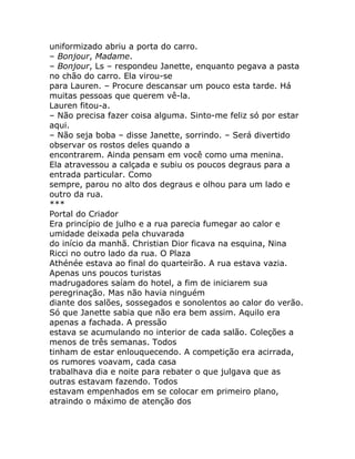 uniformizado abriu a porta do carro.
– Bonjour, Madame.
– Bonjour, Ls – respondeu Janette, enquanto pegava a pasta
no chão do carro. Ela virou-se
para Lauren. – Procure descansar um pouco esta tarde. Há
muitas pessoas que querem vê-la.
Lauren fitou-a.
– Não precisa fazer coisa alguma. Sinto-me feliz só por estar
aqui.
– Não seja boba – disse Janette, sorrindo. – Será divertido
observar os rostos deles quando a
encontrarem. Ainda pensam em você como uma menina.
Ela atravessou a calçada e subiu os poucos degraus para a
entrada particular. Como
sempre, parou no alto dos degraus e olhou para um lado e
outro da rua.
***
Portal do Criador
Era princípio de julho e a rua parecia fumegar ao calor e
umidade deixada pela chuvarada
do início da manhã. Christian Dior ficava na esquina, Nina
Ricci no outro lado da rua. O Plaza
Athénée estava ao final do quarteirão. A rua estava vazia.
Apenas uns poucos turistas
madrugadores saíam do hotel, a fim de iniciarem sua
peregrinação. Mas não havia ninguém
diante dos salões, sossegados e sonolentos ao calor do verão.
Só que Janette sabia que não era bem assim. Aquilo era
apenas a fachada. A pressão
estava se acumulando no interior de cada salão. Coleções a
menos de três semanas. Todos
tinham de estar enlouquecendo. A competição era acirrada,
os rumores voavam, cada casa
trabalhava dia e noite para rebater o que julgava que as
outras estavam fazendo. Todos
estavam empenhados em se colocar em primeiro plano,
atraindo o máximo de atenção dos
 