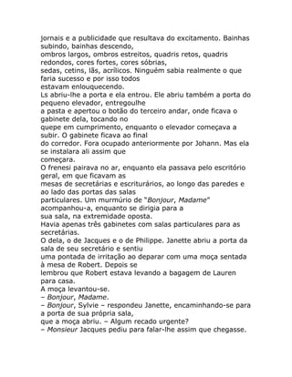 jornais e a publicidade que resultava do excitamento. Bainhas
subindo, bainhas descendo,
ombros largos, ombros estreitos, quadris retos, quadris
redondos, cores fortes, cores sóbrias,
sedas, cetins, lãs, acrílicos. Ninguém sabia realmente o que
faria sucesso e por isso todos
estavam enlouquecendo.
Ls abriu-lhe a porta e ela entrou. Ele abriu também a porta do
pequeno elevador, entregoulhe
a pasta e apertou o botão do terceiro andar, onde ficava o
gabinete dela, tocando no
quepe em cumprimento, enquanto o elevador começava a
subir. O gabinete ficava ao final
do corredor. Fora ocupado anteriormente por Johann. Mas ela
se instalara ali assim que
começara.
O frenesi pairava no ar, enquanto ela passava pelo escritório
geral, em que ficavam as
mesas de secretárias e escriturários, ao longo das paredes e
ao lado das portas das salas
particulares. Um murmúrio de “Bonjour, Madame”
acompanhou-a, enquanto se dirigia para a
sua sala, na extremidade oposta.
Havia apenas três gabinetes com salas particulares para as
secretárias.
O dela, o de Jacques e o de Philippe. Janette abriu a porta da
sala de seu secretário e sentiu
uma pontada de irritação ao deparar com uma moça sentada
à mesa de Robert. Depois se
lembrou que Robert estava levando a bagagem de Lauren
para casa.
A moça levantou-se.
– Bonjour, Madame.
– Bonjour, Sylvie – respondeu Janette, encaminhando-se para
a porta de sua própria sala,
que a moça abriu. – Algum recado urgente?
– Monsieur Jacques pediu para falar-lhe assim que chegasse.
 