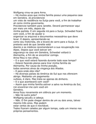 Wolfgang virou-se para Anna.
– Há muitos anos que minha família possui uma pequena casa
em Genebra. Já providenciei
um visto de residência na Suíça para você, a fim de trabalhar
ali como minha governanta.
Providenciei também para Janette. Deverá permanecer aqui
por mais um mês, depois da
minha partida. E em seguida irá para a Suíça. Schwebel ficará
com você, a fim de ajudar a
organizar os arquivos e documentos necessários que deve
levar. E depois, apresentando-se
como seu motorista, ele a levará de carro para a Suíça. O
pretexto será de que Janette está
doente e os médicos recomendaram a sua recuperação nos
Alpes. Depois que você estiver em
segurança na casa em Genebra, Schwebel voltará à
Alemanha, a fim de se encontrar comigo.
Anna fitou-o nos olhos.
– E o que você estará fazendo durante todo esse tempo?
– Estarei fazendo planos para tirar minha família da
Alemanha. Por causa da minha posição,
todos seremos alvos da vingança dos Aliados.
– E para onde eles irão?
– Há diversos países da América do Sul que nos oferecem
abrigo. Mediante um pagamento
vultoso, é claro. Mas trata-se apenas de dinheiro.
– E o que acontecerá com você?
– Assim que minha família estiver a salvo na América do Sul,
irei encontrar-me com você em
Genebra.
Anna ficou novamente em silêncio por um momento.
– Não há outro jeito?
Wolfgang sacudiu a cabeça.
– Não. O fim pode chegar dentro de um ou dois anos, talvez
mesmo três anos. Mas podem
estar certos de que é inevitável.
Todos ficaram calados por algum tempo, cada um imerso nos
próprios pensamentos.
 