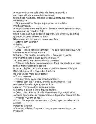A moça entrou na sala atrás de Janette, pondo a
correspondência e os outros recados
telefônicos na mesa. Janette largou a pasta na mesa e
contornou-a.
– Diga a Monsieur Jacques que pode vir me falar
imediatamente.
A moça assentiu e saiu da sala. Janette sentou-se e começou
a examinar os recados. Não
havia nada que não pudesse esperar. Ela levantou os olhos
quando Jacques entrou na sala.
Não perderam tempo em cumprimentos.
– Esteve com Lauren?
– Estive.
– E que tal ela?
– Linda – disse Janette sorrindo. – O que você esperava? As
vitaminas americanas nunca
falham. – Ela mudou de assunto. – Era esse assunto
importante sobre o qual queria me falar?
Jacques arriou na cadeira diante da mesa.
– Philippe está histérico novamente. Está clamando que não
tem a menor possibilidade de
fazer a coleção com o orçamento que lhe demos. Diz que
Dior, St. Laurent e Givenchy dispõem
de três vezes mais para gastar.
– É isso mesmo.
– Ele quer falar com você imediatamente.
– Falarei com ele – disse Janette, calmamente. – No
momento devido. Agora, ele terá de
esperar. Temos outras coisas a fazer.
Ela abriu a pasta e tirou alguns papéis.
– Quero que dê uma olhada nisso e me diga o que acha.
Jacques examinou-os rapidamente e depois tornou a fitá-la.
– Modelos? Quem os fez?
– Isso não importa no momento. Quero apenas saber a sua
opinião.
Portal do Criador
– Vou estudá-los. Enquanto isso, o que vamos fazer com
Philippe?
 