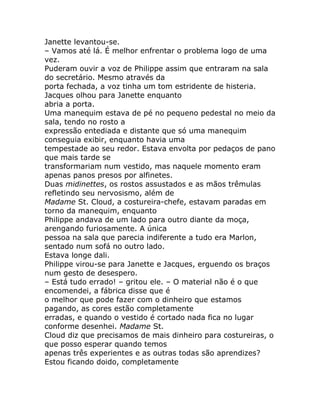 Janette levantou-se.
– Vamos até lá. É melhor enfrentar o problema logo de uma
vez.
Puderam ouvir a voz de Philippe assim que entraram na sala
do secretário. Mesmo através da
porta fechada, a voz tinha um tom estridente de histeria.
Jacques olhou para Janette enquanto
abria a porta.
Uma manequim estava de pé no pequeno pedestal no meio da
sala, tendo no rosto a
expressão entediada e distante que só uma manequim
conseguia exibir, enquanto havia uma
tempestade ao seu redor. Estava envolta por pedaços de pano
que mais tarde se
transformariam num vestido, mas naquele momento eram
apenas panos presos por alfinetes.
Duas midinettes, os rostos assustados e as mãos trêmulas
refletindo seu nervosismo, além de
Madame St. Cloud, a costureira-chefe, estavam paradas em
torno da manequim, enquanto
Philippe andava de um lado para outro diante da moça,
arengando furiosamente. A única
pessoa na sala que parecia indiferente a tudo era Marlon,
sentado num sofá no outro lado.
Estava longe dali.
Philippe virou-se para Janette e Jacques, erguendo os braços
num gesto de desespero.
– Está tudo errado! – gritou ele. – O material não é o que
encomendei, a fábrica disse que é
o melhor que pode fazer com o dinheiro que estamos
pagando, as cores estão completamente
erradas, e quando o vestido é cortado nada fica no lugar
conforme desenhei. Madame St.
Cloud diz que precisamos de mais dinheiro para costureiras, o
que posso esperar quando temos
apenas três experientes e as outras todas são aprendizes?
Estou ficando doido, completamente
 