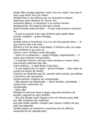 doido! Não consigo agüentar mais! Vou me matar! Juro que é
isso o que farei! Vou me matar!
Janette fitou-o em silêncio por um momento e depois
gesticulou para Madame St. Cloud. Um
momento depois, a manequim e as outras haviam
desaparecido. Ela esperou até que a porta
fosse fechada antes de falar: – O que você precisa é acalmar-
se.
– O que eu preciso é de mais dinheiro para poder fazer
minhas criações! – gritou Philippe,
furioso.
Janette olhou-o fixamente. E a voz era fria quando falou: – O
que precisa não é de mais
dinheiro e sim de mais criatividade. O dinheiro não cria nada.
Seu problema é que caiu na
rotina e usa o dinheiro como desculpa.
– Você viu os desenhos – reagiu Philippe, asperamente. – E
achou que estavam sensacionais.
– E estavam mesmo, até que você começou a mexer neles,
procurando materiais que não
eram práticos... e sabe disso muito bem.
– O que espera que eu faça? – gritou Philippe. – Que todos os
outros me façam de idiota?
Conhece os materiais que St. Laurent está usando, que Bohan
e Givenchy vão apresentar.
Vamos parecer vulgares em comparação.
– Não passam de ostentação. – Disse Janette, controlada. –
Vamos ficar muito bem na
comparação.
– Essa não!
Philippe foi até sua mesa e pegou algumas amostras de
tecidos, jogando-as para Janette.
– Dê uma olhada nisso! Paguei cinco mil francos para obtê-
las! São amostras dos materiais
que eles estão usando. Custam pelo menos o dobro do que
está nos pagando.
Janette pegou as amostras e examinou-as em silêncio,
passando-as em seguida para
 