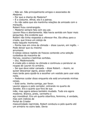 – Não sei. São principalmente amigos e associados de
Madame.
– Por que a chama de Madame?
– É o costume. Afinal, ela é a patroa.
– Eu não sabia que ela mantinha relações de amizade com o
marquês.
Robert ficou constrangido.
– Madame sempre fala com seu pai.
Lauren fitou-o atentamente. Não havia sentido em fazer mais
perguntas. Era evidente que
Robert não tinha respostas a oferecer-lhe. Ela olhou para a
criada, que tirava um estojo da
mala naquele momento.
– Ponha isso em cima da cômoda – disse Lauren, em inglês. –
Pode deixar que eu mesma
arrumarei.
O estojo estava repleto de frascos contendo uma seleção
cuidadosa da maconha de
Harvey, cocaína e bolinhas sortidas.
– Oui, Mademoiselle.
A criada pôs o estojo na cômoda e continuou a pendurar as
roupas de Lauren no armário.
– Sei que deve estar cansada – disse Robert. – Assim, se
quiser descansar agora, posso voltar
mais tarde para ajudá-la a escolher um vestido para usar esta
noite.
– Podemos cuidar disso enquanto ela está arrumando minhas
coisas.
– Está certo. Venha comigo, por favor.
Lauren seguiu-o pelo corredor, entrando no quarto de
Janette. Era o quarto que fora de sua
mãe, mas agora estava também mudado. Tudo era agora
moderno. Branco, preto, vermelho e
aço inoxidável. Era um quarto sibarítico, feminino, é verdade,
mas com indícios de
Portal do Criador
masculinidade reprimida. Robert conduziu-a pelo quarto até
um armário no outro lado. Devia
 
