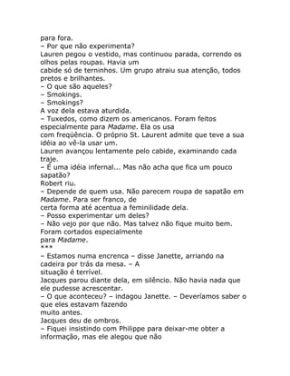 para fora.
– Por que não experimenta?
Lauren pegou o vestido, mas continuou parada, correndo os
olhos pelas roupas. Havia um
cabide só de terninhos. Um grupo atraiu sua atenção, todos
pretos e brilhantes.
– O que são aqueles?
– Smokings.
– Smokings?
A voz dela estava aturdida.
– Tuxedos, como dizem os americanos. Foram feitos
especialmente para Madame. Ela os usa
com freqüência. O próprio St. Laurent admite que teve a sua
idéia ao vê-la usar um.
Lauren avançou lentamente pelo cabide, examinando cada
traje.
– É uma idéia infernal... Mas não acha que fica um pouco
sapatão?
Robert riu.
– Depende de quem usa. Não parecem roupa de sapatão em
Madame. Para ser franco, de
certa forma até acentua a feminilidade dela.
– Posso experimentar um deles?
– Não vejo por que não. Mas talvez não fique muito bem.
Foram cortados especialmente
para Madame.
***
– Estamos numa encrenca – disse Janette, arriando na
cadeira por trás da mesa. – A
situação é terrível.
Jacques parou diante dela, em silêncio. Não havia nada que
ele pudesse acrescentar.
– O que aconteceu? – indagou Janette. – Deveríamos saber o
que eles estavam fazendo
muito antes.
Jacques deu de ombros.
– Fiquei insistindo com Philippe para deixar-me obter a
informação, mas ele alegou que não
 