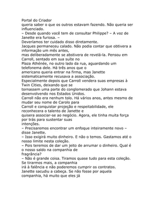 Portal do Criador
queria saber o que os outros estavam fazendo. Não queria ser
influenciado.
– Desde quando você tem de consultar Philippe? – A voz de
Janette era furiosa. –
Deveríamos ter cuidado disso diretamente.
Jacques permaneceu calado. Não podia contar que obtivera a
informação um mês antes,
mas deliberadamente se abstivera de revelá-la. Pensou em
Carroll, sentado em sua suíte no
Plaza Athénée, no outro lado da rua, aguardando um
telefonema dele. Há três anos que o
americano queria entrar na firma, mas Janette
sistematicamente recusava a associação.
Especialmente depois que Carroll vendera suas empresas à
Twin Cities, deixando que se
tornassem uma parte do conglomerado que Johann estava
desenvolvendo nos Estados Unidos.
Carroll não era nenhum tolo. Há vários anos, antes mesmo de
mudar seu nome de Carolo para
Carroll e conquistar projeção e respeitabilidade, ele
reconhecera o talento de Janette e
quisera associar-se ao negócio. Agora, ele tinha muita força
por trás para sustentar suas
intenções.
– Precisaremos encontrar um enfoque inteiramente novo –
disse Janette.
– Isso exigirá muito dinheiro. E não o temos. Gastamos até o
nosso limite nesta coleção.
– Pois teremos de dar um jeito de arrumar o dinheiro. Qual é
o nosso saldo na companhia de
fragrância?
– Não é grande coisa. Tiramos quase tudo para esta coleção.
Se tirarmos mais, a companhia
irá à falência e não poderemos cumprir os contratos.
Janette sacudiu a cabeça. Se não fosse por aquela
companhia, há muito que eles já
 