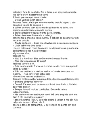 estariam fora do negócio. Era a única que sistematicamente
lhe dava lucro. Exatamente como
Johann previra que aconteceria.
– O que vamos fazer agora?
Jacques ficou calado por um momento, depois pegou o seu
pequeno frasco de cocaína e
a colher de ouro com suas iniciais gravadas no cabo. Ele
aspirou rapidamente em cada narina
e depois passou o equipamento para Janette.
– Talvez isso nos desanuvie a cabeça.
Janette fez a mesma coisa. Sentiu a cabeça se desanuviar um
instante depois.
– Ajuda bastante – disse ela, devolvendo as coisas a Jacques.
– Quer saber de uma coisa?
Lauren estava no carro há menos de dois minutos quando me
perguntou se não havia tomado
alguma cocaína.
Jacques riu.
– Isso é a América. Eles estão muito à nossa frente.
– Mas ela tem apenas 17 anos!
Jacques tornou a rir.
– Está sendo muito francesa. Lembra-se de como era quando
tinha 17 anos?
– Não me metia com tóxicos assim. – Janete acendeu um
cigarro. – Mas conversar sobre isso
não resolve nossos problemas.
Jacques tentou avaliar o ânimo dela, dizendo cautelosamente:
– Sempre podemos recorrer
a Carroll. Ele continua ansioso e entrará com todo o dinheiro
que você quiser.
– Só que haverá muitas condições. Gosto da minha
independência.
– Ele sente o maior tesão por você. Dê uma trepada com ele.
Isso é tão importante assim?
– Essa é a parte fácil. O que não quero é voltar a me pôr nas
mãos de Johann. Afinal, ele é
agora o dono da companhia. E eu voltaria ao ponto em que
comecei.
 