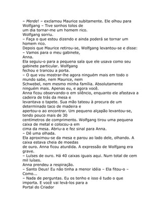 – Merde! – exclamou Maurice subitamente. Ele olhou para
Wolfgang – Tive sonhos tolos de
um dia tornar-me um homem rico.
Wolfgang sorriu.
– Faça o que estou dizendo e ainda poderá se tornar um
homem rico.
Depois que Maurice retirou-se, Wolfgang levantou-se e disse:
– Vamos para o meu gabinete,
Anna.
Ela seguiu-o para a pequena sala que ele usava como seu
gabinete particular. Wolfgang
fechou e trancou a porta.
– O que vou mostrar-lhe agora ninguém mais em todo o
mundo sabe, nem Maurice, nem
Schwebel, nem mesmo minha família. Absolutamente
ninguém mais. Apenas eu, e agora você.
Anna ficou observando-o em silêncio, enquanto ele afastava a
cadeira de trás da mesa e
levantava o tapete. Sua mão tateou à procura de um
determinado taco de madeira e
apertou-o ao encontrar. Um pequeno alçapão levantou-se,
tendo pouco mais de 30
centímetros de comprimento. Wolfgang tirou uma pequena
caixa de metal e colocou-a em
cima da mesa. Abriu-a e fez sinal para Anna.
– Dê uma olhada.
Ela aproximou-se da mesa e parou ao lado dele, olhando. A
caixa estava cheia de moedas
de ouro. Anna ficou aturdida. A expressão de Wolfgang era
grave.
– Luíses de ouro. Há 40 caixas iguais aqui. Num total de cem
mil luíses.
Anna prendeu a respiração.
– Santo Deus! Eu não tinha a menor idéia – Ela fitou-o –
Como...
– Nada de perguntas. Eu os tenho e isso é tudo o que
importa. E você vai levá-los para a
Portal do Criador
 