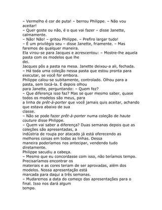 – Vermelho é cor de puta! – berrou Philippe. – Não vou
aceitar!
– Quer goste ou não, é o que vai fazer – disse Janette,
calmamente.
– Não! Não! – gritou Philippe. – Prefiro largar tudo!
– É um privilégio seu – disse Janette, friamente. – Mas
faremos de qualquer maneira.
Ela virou-se para Jacques e acrescentou: – Mostre-lhe aquela
pasta com os modelos que lhe
dei.
Jacques pôs a pasta na mesa. Janette deixou-a ali, fechada.
– Há toda uma coleção nessa pasta que estou pronta para
executar, se você for embora.
Philippe calou-se subitamente, controlado. Olhou para a
pasta, sem tocá-la. E depois olhou
para Janette, perguntando: – Quem fez?
– Que diferença isso faz? Mas se quer mesmo saber, quase
todos os modelos são meus, para
a linha de prêt-à-porter que você jamais quis aceitar, achando
que estava abaixo de sua
classe.
– Não se pode fazer prêt-à-porter numa coleção de haute
couture disse Philippe.
– Quem vai saber a diferença? Duas semanas depois que as
coleções são apresentadas, a
indústria de roupa por atacado já está oferecendo as
melhores coisas em todas as linhas. Dessa
maneira poderíamos nos antecipar, vendendo tudo
diretamente.
Philippe sacudiu a cabeça.
– Mesmo que eu concordasse com isso, não teríamos tempo.
Precisaríamos encontrar os
materiais e as cores teriam de ser aprovadas, além dos
modelos. Nossa apresentação está
marcada para daqui a três semanas.
– Mudaremos a data do começo das apresentações para o
final. Isso nos dará algum
tempo.
 