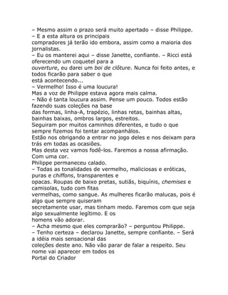 – Mesmo assim o prazo será muito apertado – disse Philippe.
– E a esta altura os principais
compradores já terão ido embora, assim como a maioria dos
jornalistas.
– Eu os manterei aqui – disse Janette, confiante. – Ricci está
oferecendo um coquetel para a
ouverture, eu darei um boi de clôture. Nunca foi feito antes, e
todos ficarão para saber o que
está acontecendo...
– Vermelho! Isso é uma loucura!
Mas a voz de Philippe estava agora mais calma.
– Não é tanta loucura assim. Pense um pouco. Todos estão
fazendo suas coleções na base
das formas, linha-A, trapézio, linhas retas, bainhas altas,
bainhas baixas, ombros largos, estreitos.
Seguiram por muitos caminhos diferentes, e tudo o que
sempre fizemos foi tentar acompanhálos.
Estão nos obrigando a entrar no jogo deles e nos deixam para
trás em todas as ocasiões.
Mas desta vez vamos fodê-los. Faremos a nossa afirmação.
Com uma cor.
Philippe permaneceu calado.
– Todas as tonalidades de vermelho, maliciosas e eróticas,
puras e chiffons, transparentes e
opacas. Roupas de baixo pretas, sutiãs, biquínis, chemises e
camisolas, tudo com fitas
vermelhas, como sangue. As mulheres ficarão malucas, pois é
algo que sempre quiseram
secretamente usar, mas tinham medo. Faremos com que seja
algo sexualmente legítimo. E os
homens vão adorar.
– Acha mesmo que eles comprarão? – perguntou Philippe.
– Tenho certeza – declarou Janette, sempre confiante. – Será
a idéia mais sensacional das
coleções deste ano. Não vão parar de falar a respeito. Seu
nome vai aparecer em todos os
Portal do Criador
 