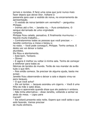 jornais e revistas. E farei uma coisa que jurei nunca mais
fazer depois que deixei Dior. Voltarei à
passarela para usar o vestido de noiva, no encerramento da
apresentação.
– O vestido de noiva também em vermelho? – perguntou
Philippe.
– Iremos até o fim. – Janette riu. – Puro simbolismo. O
sangue derramado de uma virgindade
rompida.
Philippe ficou calado, pensativo. E finalmente murmurou: –
Haverá muito trabalho...
– Contrataremos todas as pessoas que você precisar. –
Janette contornou a mesa e beijou-o
no rosto. – Você pode conseguir, Philippe. Tenho certeza. E
desta vez vai deixar a todos
aturdidos.
Ele fitou-a atentamente.
– Está bem. Tentarei.
– Ótimo!
– E agora é melhor eu voltar à minha sala. Tenho de começar
a telefonar para todas as
fábricas de tecidos do mundo. Terão de nos mandar de avião
tudo o que têm.
– Pois então comece. Se precisar de alguma ajuda, basta me
avisar.
Janette ficou observando-o deixar a sala e depois virou-se
para Jacques.
– O que você acha?
– Ele vai tentar. – Jacques acendeu um cigarro. – Você é uma
filha da mãe e sabe disso.
Deixou-o apavorado quando disse que ele poderia ir embora.
– Não tinha alternativa – disse Janette, voltando a sentar-se
atrás da mesa. – Ligou para
Carroll?
– Ele estará presente esta noite. Espero que você saiba o que
está fazendo. Vamos precisar
de muito dinheiro.
 