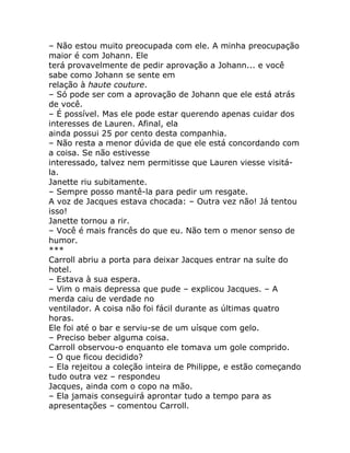 – Não estou muito preocupada com ele. A minha preocupação
maior é com Johann. Ele
terá provavelmente de pedir aprovação a Johann... e você
sabe como Johann se sente em
relação à haute couture.
– Só pode ser com a aprovação de Johann que ele está atrás
de você.
– É possível. Mas ele pode estar querendo apenas cuidar dos
interesses de Lauren. Afinal, ela
ainda possui 25 por cento desta companhia.
– Não resta a menor dúvida de que ele está concordando com
a coisa. Se não estivesse
interessado, talvez nem permitisse que Lauren viesse visitá-
la.
Janette riu subitamente.
– Sempre posso mantê-la para pedir um resgate.
A voz de Jacques estava chocada: – Outra vez não! Já tentou
isso!
Janette tornou a rir.
– Você é mais francês do que eu. Não tem o menor senso de
humor.
***
Carroll abriu a porta para deixar Jacques entrar na suíte do
hotel.
– Estava à sua espera.
– Vim o mais depressa que pude – explicou Jacques. – A
merda caiu de verdade no
ventilador. A coisa não foi fácil durante as últimas quatro
horas.
Ele foi até o bar e serviu-se de um uísque com gelo.
– Preciso beber alguma coisa.
Carroll observou-o enquanto ele tomava um gole comprido.
– O que ficou decidido?
– Ela rejeitou a coleção inteira de Philippe, e estão começando
tudo outra vez – respondeu
Jacques, ainda com o copo na mão.
– Ela jamais conseguirá aprontar tudo a tempo para as
apresentações – comentou Carroll.
 