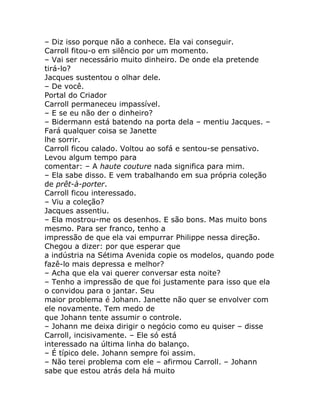 – Diz isso porque não a conhece. Ela vai conseguir.
Carroll fitou-o em silêncio por um momento.
– Vai ser necessário muito dinheiro. De onde ela pretende
tirá-lo?
Jacques sustentou o olhar dele.
– De você.
Portal do Criador
Carroll permaneceu impassível.
– E se eu não der o dinheiro?
– Bidermann está batendo na porta dela – mentiu Jacques. –
Fará qualquer coisa se Janette
lhe sorrir.
Carroll ficou calado. Voltou ao sofá e sentou-se pensativo.
Levou algum tempo para
comentar: – A haute couture nada significa para mim.
– Ela sabe disso. E vem trabalhando em sua própria coleção
de prêt-à-porter.
Carroll ficou interessado.
– Viu a coleção?
Jacques assentiu.
– Ela mostrou-me os desenhos. E são bons. Mas muito bons
mesmo. Para ser franco, tenho a
impressão de que ela vai empurrar Philippe nessa direção.
Chegou a dizer: por que esperar que
a indústria na Sétima Avenida copie os modelos, quando pode
fazê-lo mais depressa e melhor?
– Acha que ela vai querer conversar esta noite?
– Tenho a impressão de que foi justamente para isso que ela
o convidou para o jantar. Seu
maior problema é Johann. Janette não quer se envolver com
ele novamente. Tem medo de
que Johann tente assumir o controle.
– Johann me deixa dirigir o negócio como eu quiser – disse
Carroll, incisivamente. – Ele só está
interessado na última linha do balanço.
– É típico dele. Johann sempre foi assim.
– Não terei problema com ele – afirmou Carroll. – Johann
sabe que estou atrás dela há muito
 