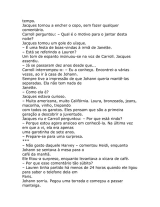 tempo.
Jacques tornou a encher o copo, sem fazer qualquer
comentário.
Carroll perguntou: – Qual é o motivo para o jantar desta
noite?
Jacques tomou um gole do uísque.
– É uma festa de boas-vindas à irmã de Janette.
– Está se referindo a Lauren?
Um tom de espanto insinuou-se na voz de Carroll. Jacques
assentiu.
– Já se passaram dez anos desde que...
Carroll interrompeu-o: – Eu a conheço. Encontrei-a várias
vezes, ao ir à casa de Johann.
Sempre tive a impressão de que Johann queria mantê-las
separadas. Ela não tem nada de
Janette.
– Como ela é?
Jacques estava curioso.
– Muito americana, muito Califórnia. Loura, bronzeada, jeans,
maconha, vinho, trepando
com todos os garotos. Eles pensam que são a primeira
geração a descobrir a juventude.
Jacques riu e Carroll perguntou: – Por que está rindo?
– Porque estou agora ansioso em conhecê-la. Na última vez
em que a vi, ela era apenas
uma garotinha de sete anos.
– Prepare-se para uma surpresa.
***
– Não gosto daquele Harvey – comentou Heidi, enquanto
Johann se sentava à mesa para o
café da manhã.
Ele fitou-a surpreso, enquanto levantava a xícara de café.
– Por que esse comentário tão súbito?
– Lauren tinha partido há menos de 24 horas quando ele ligou
para saber o telefone dela em
Paris.
Johann sorriu. Pegou uma torrada e começou a passar
manteiga.
 