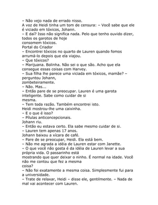– Não vejo nada de errado nisso.
A voz de Heidi tinha um tom de censura: – Você sabe que ele
é viciado em tóxicos, Johann.
– E daí? Isso não significa nada. Pelo que tenho ouvido dizer,
todos os garotos de hoje
consomem tóxicos.
Portal do Criador
– Encontrei tóxicos no quarto de Lauren quando fomos
arrumá-lo depois que ela viajou.
– Que tóxicos?
– Marijuana. Bolinha. Não sei o que são. Acho que ela
consegue essas coisas com Harvey.
– Sua filha lhe parece uma viciada em tóxicos, mamãe? –
perguntou Johann,
zombeteiramente.
– Não. Mas...
– Então pare de se preocupar. Lauren é uma garota
inteligente. Sabe como cuidar de si
mesma.
– Tem toda razão. Também encontrei isto.
Heidi mostrou-lhe uma caixinha.
– E o que é isso?
– Pílulas anticoncepcionais.
Johann riu.
– Então eu estava certo. Ela sabe mesmo cuidar de si.
– Lauren tem apenas 17 anos.
Johann baixou a xícara de café.
– Pare de se preocupar, Heidi. Ela está bem.
– Não me agrada a idéia de Lauren estar com Janette.
– O que você não gosta é da idéia de Lauren levar a sua
própria vida. O passarinho está
mostrando que quer deixar o ninho. É normal na idade. Você
não me contou que fez a mesma
coisa?
– Não foi exatamente a mesma coisa. Simplesmente fui para
a universidade.
– Trate de relaxar, Heidi – disse ele, gentilmente. – Nada de
mal vai acontecer com Lauren.
 