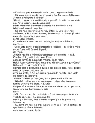 – Ela disse que telefonaria assim que chegasse a Paris.
– Há uma diferença de nove horas entre Paris e a Califórnia. –
Johann olhou para o relógio. –
São oito horas da manhã aqui, o que dá cinco horas da tarde
em Paris. Aposto que Lauren está
neste momento dormindo as horas de diferença e lhe
telefonará quando acordar.
– Se ela não ligar até 10 horas, então eu vou telefonar.
– Não vai, não – disse Johann, firmemente. – Lauren já está
crescida. Não a faça sentir-se
como uma criança.
O telefone na mesa ao lado começou a tocar e Johann
atendeu.
– Alô? Esta certo, pode completar a ligação. – Ele pôs a mão
sobre fone. – É Carroll, ligando
de Paris.
Johann retirou a mão e acrescentou, ao telefone: – Olá,
Charles. Não, está tudo bem. Estou
apenas tomando o café da manhã. Pode falar.
Heidi ficou observando-o enquanto ele escutava o que Carroll
tinha a dizer. A criada trouxe
o prato com o presunto e ovos e pôs diante dele. Heidi pegou
uma tampa e colocou-a por
cima do prato, a fim de manter a comida quente, enquanto
ele falava ao telefone.
Johann finalmente desligou, olhou para Heidi e sorriu.
– Não há motivo para se preocupar – disse ele, tirando a
tampa de cima do prato. – Lauren
chegou sã e salva a Paris, e Janette vai oferecer um pequeno
jantar em sua homenagem esta
noite.
– Oh, Deus! – exclamou Heidi. – E ela nem sequer tem um
vestido para isso! Eu bem que lhe
disse que levasse, mas Lauren alegou que não precisava.
Johann riu.
– Eu também não me preocuparia com isso. Tenho certeza de
que Janette não a deixaria
comparecer nua ao jantar.
 