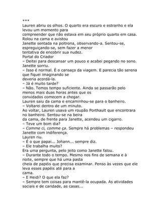 ***
Lauren abriu os olhos. O quarto era escuro e estranho e ela
levou um momento para
compreender que não estava em seu próprio quarto em casa.
Rolou na cama e avistou
Janette sentada na poltrona, observando-a. Sentou-se,
espreguiçando-se, sem fazer a menor
tentativa de encobrir sua nudez.
Portal do Criador
– Deitei para descansar um pouco e acabei pegando no sono.
Janette sorriu.
– Isso é normal. É o cansaço da viagem. E parecia tão serena
que fiquei imaginando se
deveria acordá-la.
– Já é muito tarde?
– Não. Temos tempo suficiente. Ainda se passarão pelo
menos mais duas horas antes que os
convidados comecem a chegar.
Lauren saiu da cama e encaminhou-se para o banheiro.
– Voltarei dentro de um minuto.
Ao voltar, Lauren usava um roupão Porthault que encontrara
no banheiro. Sentou-se na beira
da cama, de frente para Janette, acendeu um cigarro.
– Teve um bom dia?
– Comme ci, comme ça. Sempre há problemas – respondeu
Janette com indiferença.
Lauren riu.
– É o que papai... Johann... sempre diz.
– Ele trabalha muito?
Era uma pergunta, pelo jeito como Janette falou.
– Durante todo o tempo. Mesmo nos fins de semana e à
noite, sempre que há uma pasta
cheia de papéis que precisa examinar. Penso às vezes que ele
leva esses papéis até para a
cama.
– E Heidi? O que ela faz?
– Sempre tem coisas para mantê-la ocupada. As atividades
sociais e de caridade, as casas...
 